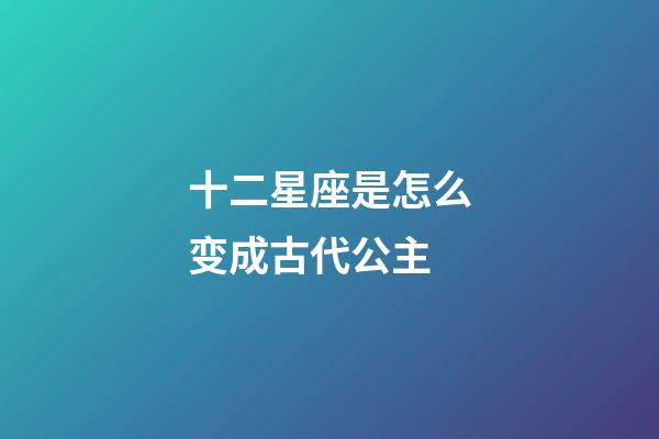 十二星座是怎么变成古代公主-第1张-星座运势-玄机派