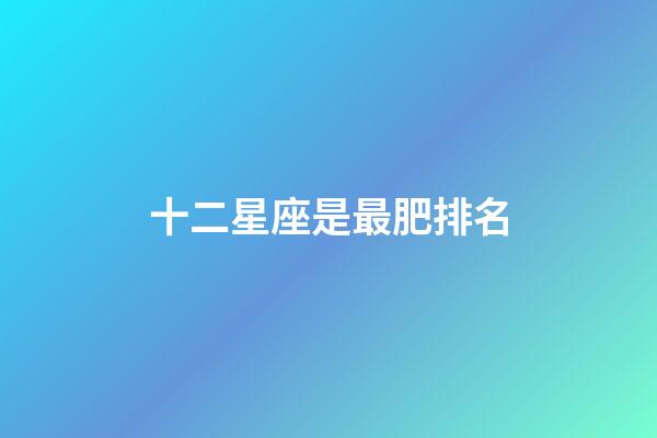 十二星座是最肥排名-第1张-星座运势-玄机派