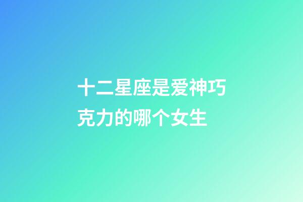 十二星座是爱神巧克力的哪个女生-第1张-星座运势-玄机派