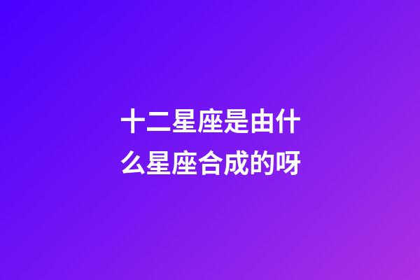 十二星座是由什么星座合成的呀-第1张-星座运势-玄机派