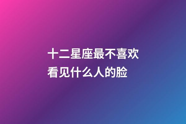十二星座最不喜欢看见什么人的脸-第1张-星座运势-玄机派