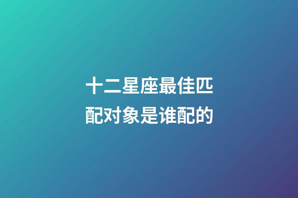 十二星座最佳匹配对象是谁配的-第1张-星座运势-玄机派