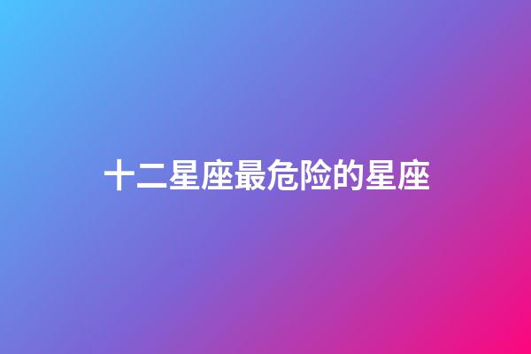 十二星座最危险的星座-第1张-星座运势-玄机派