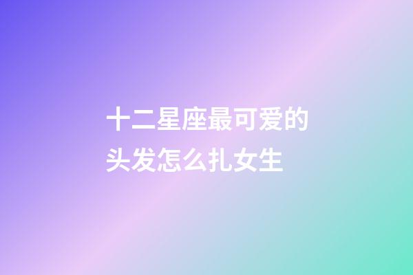 十二星座最可爱的头发怎么扎女生-第1张-星座运势-玄机派