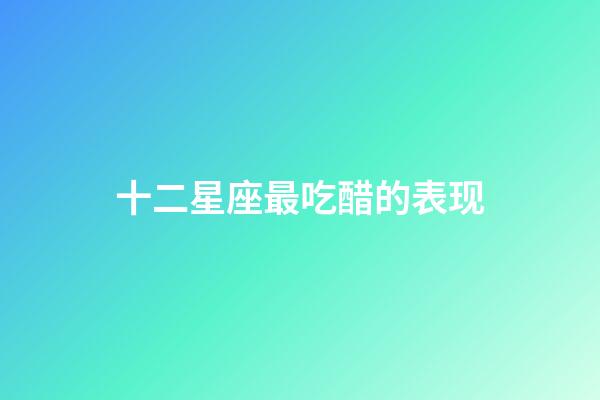 十二星座最吃醋的表现-第1张-星座运势-玄机派