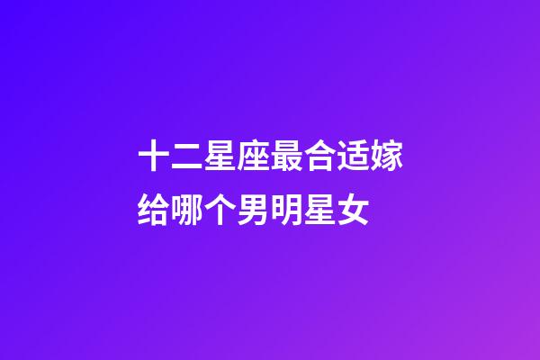 十二星座最合适嫁给哪个男明星女-第1张-星座运势-玄机派