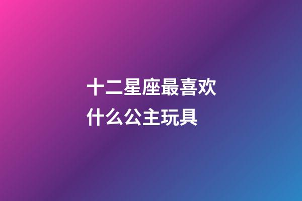 十二星座最喜欢什么公主玩具-第1张-星座运势-玄机派