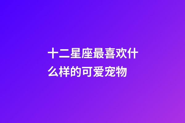 十二星座最喜欢什么样的可爱宠物-第1张-星座运势-玄机派