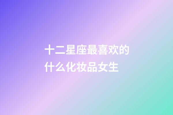 十二星座最喜欢的什么化妆品女生-第1张-星座运势-玄机派