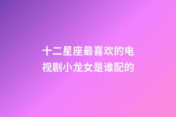 十二星座最喜欢的电视剧小龙女是谁配的