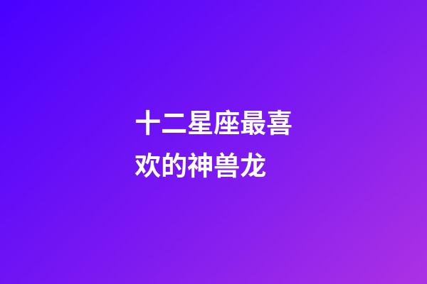 十二星座最喜欢的神兽龙-第1张-星座运势-玄机派