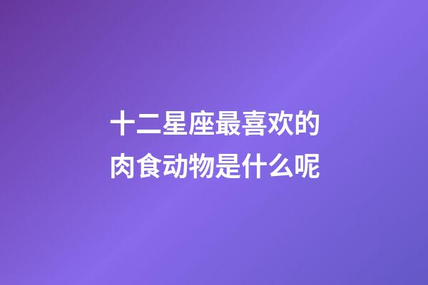 十二星座最喜欢的肉食动物是什么呢-第1张-星座运势-玄机派