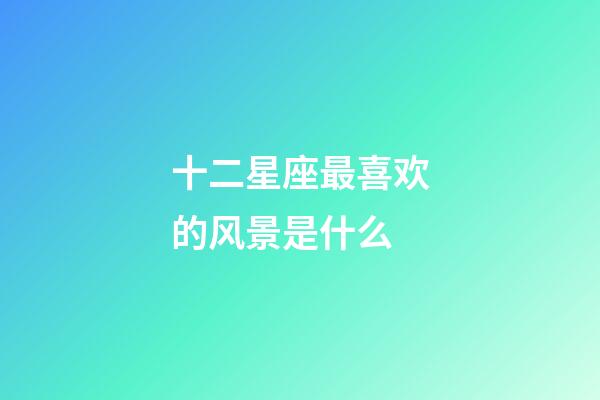 十二星座最喜欢的风景是什么-第1张-星座运势-玄机派