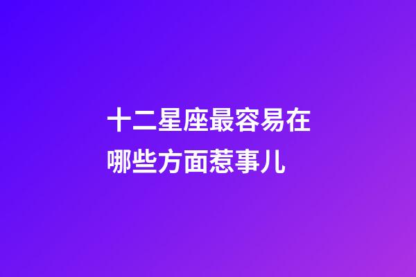 十二星座最容易在哪些方面惹事儿
