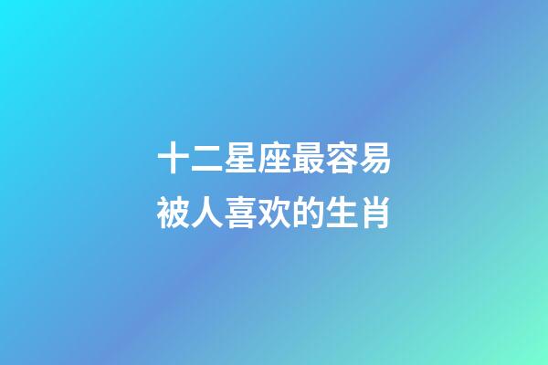 十二星座最容易被人喜欢的生肖-第1张-星座运势-玄机派