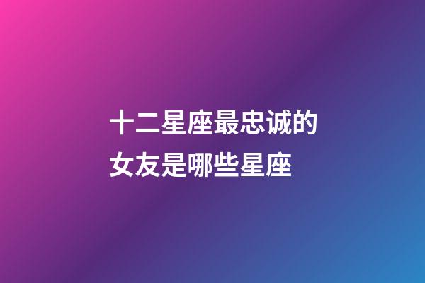 十二星座最忠诚的女友是哪些星座-第1张-星座运势-玄机派