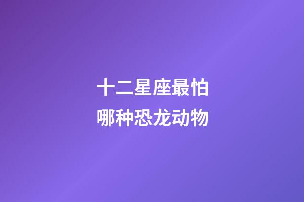 十二星座最怕哪种恐龙动物-第1张-星座运势-玄机派