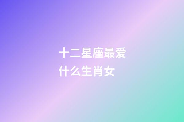十二星座最爱什么生肖女-第1张-星座运势-玄机派