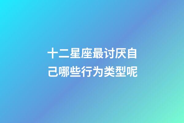 十二星座最讨厌自己哪些行为类型呢-第1张-星座运势-玄机派