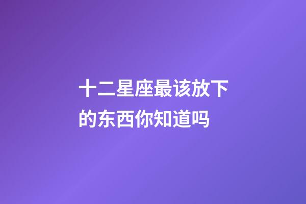 十二星座最该放下的东西你知道吗-第1张-星座运势-玄机派