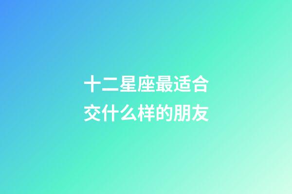 十二星座最适合交什么样的朋友-第1张-星座运势-玄机派