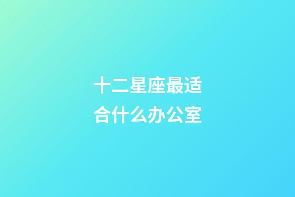 十二星座最适合什么办公室-第1张-星座运势-玄机派