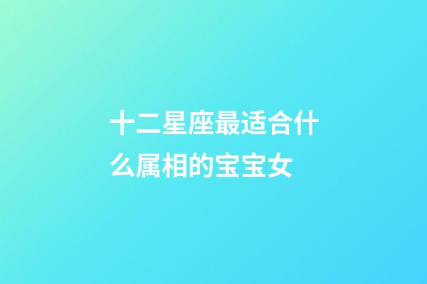 十二星座最适合什么属相的宝宝女-第1张-星座运势-玄机派