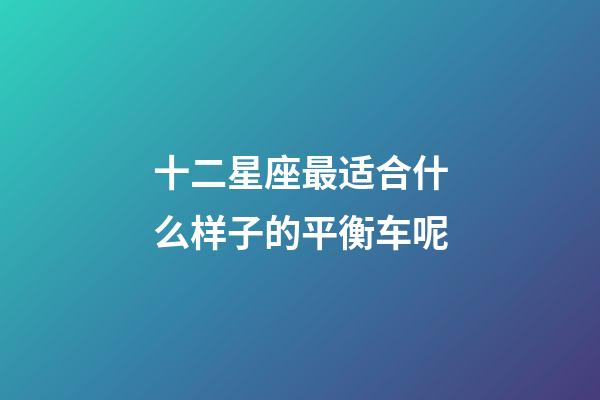 十二星座最适合什么样子的平衡车呢-第1张-星座运势-玄机派