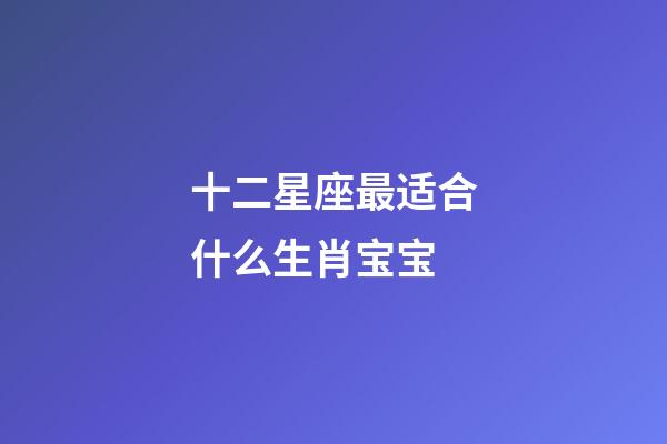 十二星座最适合什么生肖宝宝-第1张-星座运势-玄机派