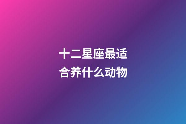 十二星座最适合养什么动物-第1张-星座运势-玄机派