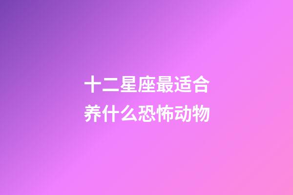 十二星座最适合养什么恐怖动物-第1张-星座运势-玄机派