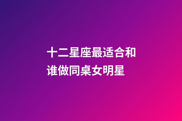 十二星座最适合和谁做同桌女明星-第1张-星座运势-玄机派