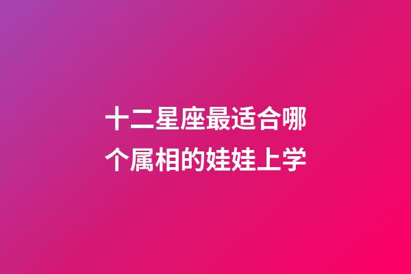 十二星座最适合哪个属相的娃娃上学-第1张-星座运势-玄机派
