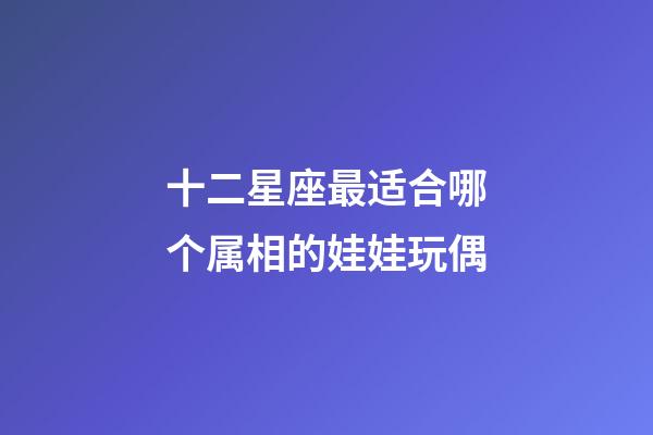 十二星座最适合哪个属相的娃娃玩偶-第1张-星座运势-玄机派