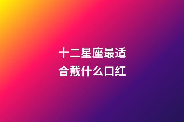 十二星座最适合戴什么口红-第1张-星座运势-玄机派
