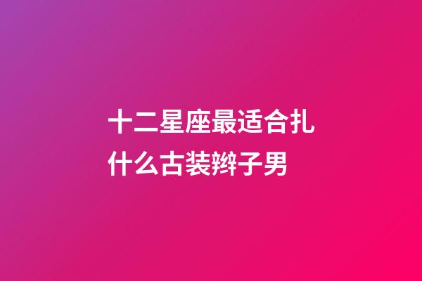 十二星座最适合扎什么古装辫子男-第1张-星座运势-玄机派