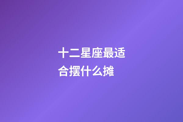 十二星座最适合摆什么摊-第1张-星座运势-玄机派