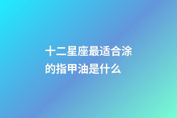 十二星座最适合涂的指甲油是什么-第1张-星座运势-玄机派