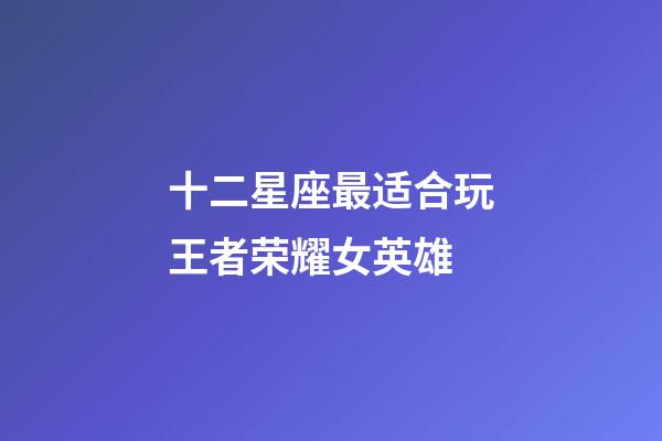 十二星座最适合玩王者荣耀女英雄-第1张-星座运势-玄机派