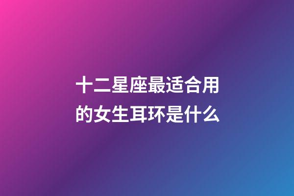 十二星座最适合用的女生耳环是什么-第1张-星座运势-玄机派