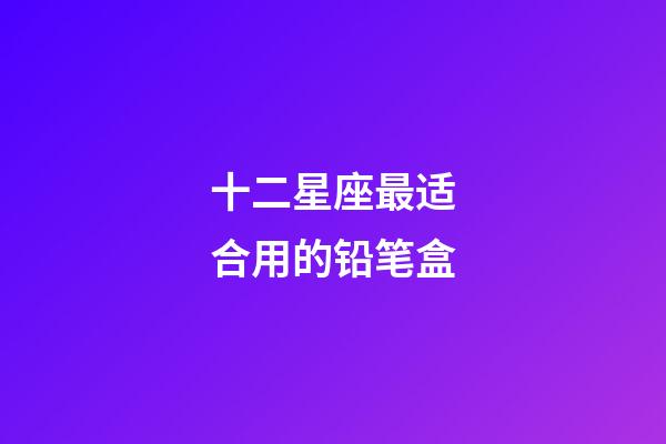十二星座最适合用的铅笔盒-第1张-星座运势-玄机派