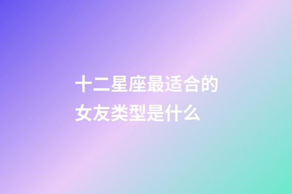十二星座最适合的女友类型是什么-第1张-星座运势-玄机派