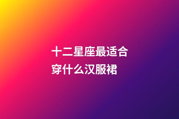 十二星座最适合穿什么汉服裙-第1张-星座运势-玄机派