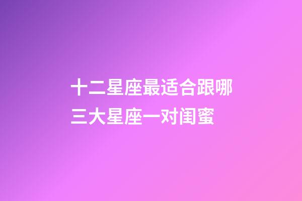 十二星座最适合跟哪三大星座一对闺蜜-第1张-星座运势-玄机派