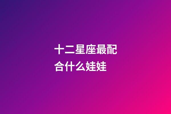 十二星座最配合什么娃娃-第1张-星座运势-玄机派