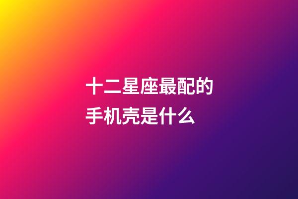 十二星座最配的手机壳是什么-第1张-星座运势-玄机派