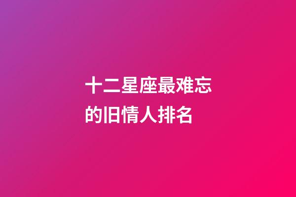 十二星座最难忘的旧情人排名-第1张-星座运势-玄机派