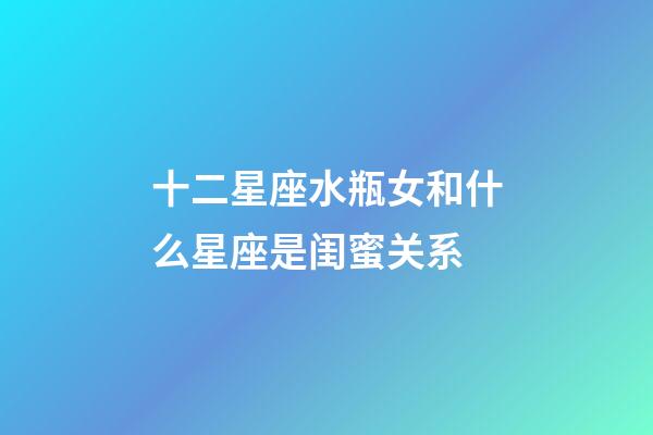 十二星座水瓶女和什么星座是闺蜜关系-第1张-星座运势-玄机派