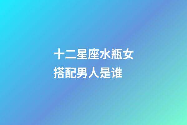 十二星座水瓶女搭配男人是谁-第1张-星座运势-玄机派