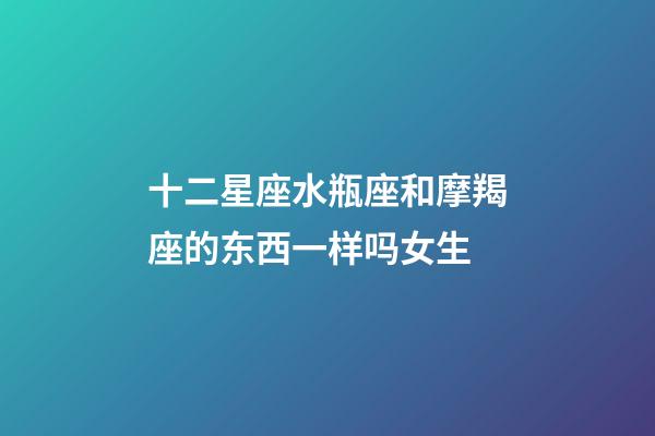 十二星座水瓶座和摩羯座的东西一样吗女生-第1张-星座运势-玄机派